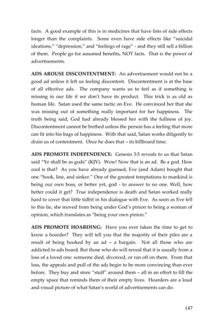 147 
facts. A good example of this is in medicines that have lists of side effects longer than the complaints. Some even have side effects like “suicidal ideations,” “depression,” and “feelings of rage” - and they still sell a billion of them. People go for assumed benefits, NOT facts. That is the power of advertisements. 
ADS AROUSE DISCONTENTMENT: An advertisement would not be a good ad unless it left us feeling discontent. Discontentment is at the base of all effective ads. The company wants us to feel as if something is missing in our life if we don’t have its product. This trick is as old as human life. Satan used the same tactic on Eve. He convinced her that she was missing out of something really important for her happiness. The truth being said, God had already blessed her with the fullness of joy. Discontentment cannot be birthed unless the person has a feeling that more can fit into his bags of happiness. With that said, Satan works diligently to drain us of contentment. Once he does that – its billboard time. 
ADS PROMOTE INDEPENDENCE: Genesis 3:5 reveals to us that Satan said “Ye shall be as gods” (KJV). Wow! Now that is an ad. Be a god. How cool is that? As you have already guessed, Eve (and Adam) bought that one “hook, line, and sinker.” One of the greatest temptations to mankind is being our own boss, or better yet, god - to answer to no one. Well, how better could it get? True independence is death and Satan worked really hard to cover that little tidbit in his dialogue with Eve. As soon as Eve fell to this lie, she moved from being under God’s pinion to being a woman of opinion, which translates as “being your own pinion.” 
ADS PROMOTE HOARDING: Have you ever taken the time to get to know a hoarder? They will tell you that the majority of their piles are a result of being hooked by an ad – a bargain. Not all those who are addicted to ads hoard. But those who do will reveal that it is usually from a loss of a loved one: someone died, divorced, or ran off on them. From that loss, the appeals and pull of the ads begin to be more convincing than ever before. They buy and store “stuff” around them – all in an effort to fill the empty space that reminds them of their empty lives. Hoarders are a loud and visual picture of what Satan’s world of advertisements can do.  