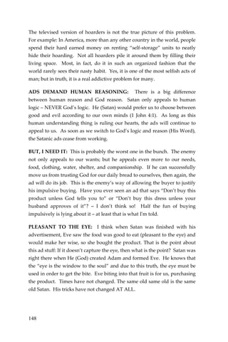 148 
The televised version of hoarders is not the true picture of this problem. For example: In America, more than any other country in the world, people spend their hard earned money on renting “self-storage” units to neatly hide their hoarding. Not all hoarders pile it around them by filling their living space. Most, in fact, do it in such an organized fashion that the world rarely sees their nasty habit. Yes, it is one of the most selfish acts of man; but in truth, it is a real addictive problem for many. 
ADS DEMAND HUMAN REASONING: There is a big difference between human reason and God reason. Satan only appeals to human logic – NEVER God’s logic. He (Satan) would prefer us to choose between good and evil according to our own minds (1 John 4:1). As long as this human understanding thing is ruling our hearts, the ads will continue to appeal to us. As soon as we switch to God’s logic and reason (His Word), the Satanic ads cease from working. 
BUT, I NEED IT: This is probably the worst one in the bunch. The enemy not only appeals to our wants; but he appeals even more to our needs, food, clothing, water, shelter, and companionship. If he can successfully move us from trusting God for our daily bread to ourselves, then again, the ad will do its job. This is the enemy’s way of allowing the buyer to justify his impulsive buying. Have you ever seen an ad that says “Don’t buy this product unless God tells you to” or “Don’t buy this dress unless your husband approves of it”? – I don’t think so! Half the fun of buying impulsively is lying about it – at least that is what I'm told. 
PLEASANT TO THE EYE: I think when Satan was finished with his advertisement, Eve saw the food was good to eat (pleasant to the eye) and would make her wise, so she bought the product. That is the point about this ad stuff: If it doesn’t capture the eye, then what is the point? Satan was right there when He (God) created Adam and formed Eve. He knows that the “eye is the window to the soul” and due to this truth, the eye must be used in order to get the bite. Eve biting into that fruit is for us, purchasing the product. Times have not changed. The same old same old is the same old Satan. His tricks have not changed AT ALL.  