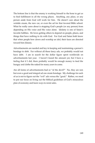 149 
The bottom line is that the enemy is working himself to the bone to get us to find fulfillment in all the wrong places. Anything, any place, or any person aside from God will work for him. He doesn’t care about the wrinkle cream, the new car, or even the ad for that favored Bible school. What he really cares about is stopping God’s people (or any person) from depending on His voice and His voice alone. Idolatry is one of Satan’s favorite hobbies. He loves getting others to depend on people, places, and things that have nothing to do with God. For God and Satan both know that when people bow down and worship an idol, their faces are directed toward him (Satan). 
Advertisements are needed and key in keeping and maintaining a person’s bondage to debt. For without all these fancy ads, we probably would not have debt. I am in search for the dollar figure spent worldwide on advertisements last year. I haven’t found the amount yet, but I have a feeling that if I did, there probably would be enough money to feed the hungry and clothe the naked for many years to come. 
Are all forms of advertisements bad or “of the devil?” No, they are not; but even a good and integral ad can create bondage. My challenge for each of us is not to figure out the “evil” ads versus the “good.” Rather, we need to put our focus on living out the biblical guidelines of God’s miraculous plan of economy and learn ways to resist sales. 
 