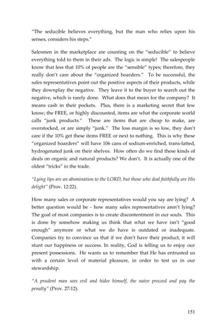 151 
“The seducible believes everything, but the man who relies upon his senses, considers his steps.” 
Salesmen in the marketplace are counting on the “seducible” to believe everything told to them in their ads. The logic is simple! The salespeople know that less that 10% of people are the “sensible” types; therefore, they really don’t care about the “organized hoarders.” To be successful, the sales representatives point out the positive aspects of their products, while they downplay the negative. They leave it to the buyer to search out the negative, which is rarely done. What does that mean for the company? It means cash in their pockets. Plus, there is a marketing secret that few know; the FREE, or highly discounted, items are what the corporate world calls “junk products.” These are items that are cheap to make, are overstocked, or are simply “junk.” The loss margin is so low, they don’t care if the 10% get these items FREE or next to nothing. This is why these “organized hoarders” will have 106 cans of sodium-enriched, trans-fatted, hydrogenated junk on their shelves. How often do we find these kinds of deals on organic and natural products? We don’t. It is actually one of the oldest “tricks” in the trade. 
“Lying lips are an abomination to the LORD, but those who deal faithfully are His delight” (Prov. 12:22). 
How many sales or corporate representatives would you say are lying? A better question would be - how many sales representatives aren’t lying? The goal of most companies is to create discontentment in our souls. This is done by somehow making us think that what we have isn’t “good enough” anymore or what we do have is outdated or inadequate. Companies try to convince us that if we don’t have their product, it will stunt our happiness or success. In reality, God is telling us to enjoy our present possessions. He wants us to remember that He has entrusted us with a certain level of material pleasure, in order to test us in our stewardship. 
“A prudent man sees evil and hides himself, the naive proceed and pay the penalty” (Prov. 27:12).  