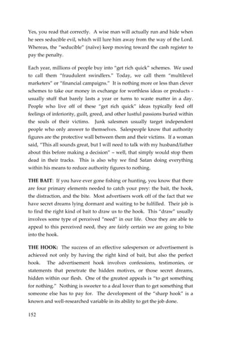 152 
Yes, you read that correctly. A wise man will actually run and hide when he sees seducible evil, which will lure him away from the way of the Lord. Whereas, the “seducible” (naïve) keep moving toward the cash register to pay the penalty. 
Each year, millions of people buy into “get rich quick” schemes. We used to call them “fraudulent swindlers.” Today, we call them “multilevel marketers” or “financial campaigns.” It is nothing more or less than clever schemes to take our money in exchange for worthless ideas or products - usually stuff that barely lasts a year or turns to waste matter in a day. People who live off of these “get rich quick” ideas typically feed off feelings of inferiority, guilt, greed, and other lustful passions buried within the souls of their victims. Junk salesmen usually target independent people who only answer to themselves. Salespeople know that authority figures are the protective wall between them and their victims. If a woman said, “This all sounds great, but I will need to talk with my husband/father about this before making a decision” – well, that simply would stop them dead in their tracks. This is also why we find Satan doing everything within his means to reduce authority figures to nothing. 
THE BAIT: If you have ever gone fishing or hunting, you know that there are four primary elements needed to catch your prey: the bait, the hook, the distraction, and the bite. Most advertisers work off of the fact that we have secret dreams lying dormant and waiting to be fulfilled. Their job is to find the right kind of bait to draw us to the hook. This “draw” usually involves some type of perceived “need” in our life. Once they are able to appeal to this perceived need, they are fairly certain we are going to bite into the hook. 
THE HOOK: The success of an effective salesperson or advertisement is achieved not only by having the right kind of bait, but also the perfect hook. The advertisement hook involves confessions, testimonies, or statements that penetrate the hidden motives, or those secret dreams, hidden within our flesh. One of the greatest appeals is “to get something for nothing.” Nothing is sweeter to a deal lover than to get something that someone else has to pay for. The development of the “sharp hook” is a known and well-researched variable in its ability to get the job done.  