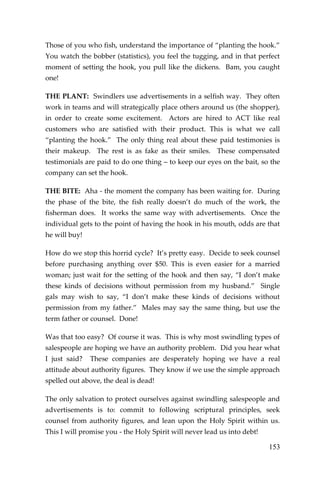 153 
Those of you who fish, understand the importance of “planting the hook.” You watch the bobber (statistics), you feel the tugging, and in that perfect moment of setting the hook, you pull like the dickens. Bam, you caught one! 
THE PLANT: Swindlers use advertisements in a selfish way. They often work in teams and will strategically place others around us (the shopper), in order to create some excitement. Actors are hired to ACT like real customers who are satisfied with their product. This is what we call “planting the hook.” The only thing real about these paid testimonies is their makeup. The rest is as fake as their smiles. These compensated testimonials are paid to do one thing – to keep our eyes on the bait, so the company can set the hook. 
THE BITE: Aha - the moment the company has been waiting for. During the phase of the bite, the fish really doesn’t do much of the work, the fisherman does. It works the same way with advertisements. Once the individual gets to the point of having the hook in his mouth, odds are that he will buy! 
How do we stop this horrid cycle? It’s pretty easy. Decide to seek counsel before purchasing anything over $50. This is even easier for a married woman; just wait for the setting of the hook and then say, “I don’t make these kinds of decisions without permission from my husband.” Single gals may wish to say, “I don’t make these kinds of decisions without permission from my father.” Males may say the same thing, but use the term father or counsel. Done! 
Was that too easy? Of course it was. This is why most swindling types of salespeople are hoping we have an authority problem. Did you hear what I just said? These companies are desperately hoping we have a real attitude about authority figures. They know if we use the simple approach spelled out above, the deal is dead! 
The only salvation to protect ourselves against swindling salespeople and advertisements is to: commit to following scriptural principles, seek counsel from authority figures, and lean upon the Holy Spirit within us. This I will promise you - the Holy Spirit will never lead us into debt!  