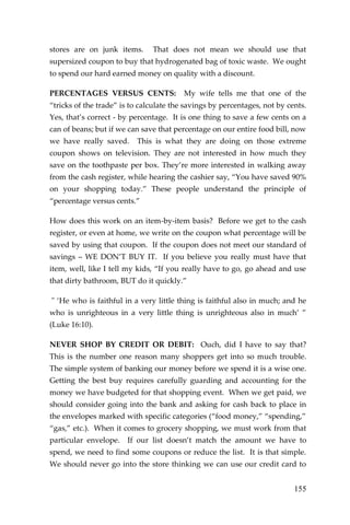 155 
stores are on junk items. That does not mean we should use that supersized coupon to buy that hydrogenated bag of toxic waste. We ought to spend our hard earned money on quality with a discount. 
PERCENTAGES VERSUS CENTS: My wife tells me that one of the “tricks of the trade” is to calculate the savings by percentages, not by cents. Yes, that’s correct - by percentage. It is one thing to save a few cents on a can of beans; but if we can save that percentage on our entire food bill, now we have really saved. This is what they are doing on those extreme coupon shows on television. They are not interested in how much they save on the toothpaste per box. They’re more interested in walking away from the cash register, while hearing the cashier say, “You have saved 90% on your shopping today.” These people understand the principle of “percentage versus cents.” 
How does this work on an item-by-item basis? Before we get to the cash register, or even at home, we write on the coupon what percentage will be saved by using that coupon. If the coupon does not meet our standard of savings – WE DON’T BUY IT. If you believe you really must have that item, well, like I tell my kids, “If you really have to go, go ahead and use that dirty bathroom, BUT do it quickly.” 
" ‘He who is faithful in a very little thing is faithful also in much; and he who is unrighteous in a very little thing is unrighteous also in much’ ” (Luke 16:10). 
NEVER SHOP BY CREDIT OR DEBIT: Ouch, did I have to say that? This is the number one reason many shoppers get into so much trouble. The simple system of banking our money before we spend it is a wise one. Getting the best buy requires carefully guarding and accounting for the money we have budgeted for that shopping event. When we get paid, we should consider going into the bank and asking for cash back to place in the envelopes marked with specific categories (“food money,” “spending,” “gas,” etc.). When it comes to grocery shopping, we must work from that particular envelope. If our list doesn’t match the amount we have to spend, we need to find some coupons or reduce the list. It is that simple. We should never go into the store thinking we can use our credit card to  