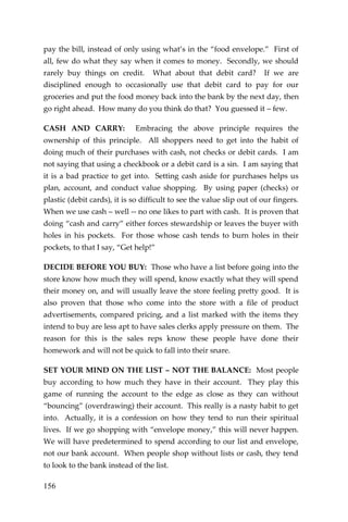 156 
pay the bill, instead of only using what’s in the “food envelope.” First of all, few do what they say when it comes to money. Secondly, we should rarely buy things on credit. What about that debit card? If we are disciplined enough to occasionally use that debit card to pay for our groceries and put the food money back into the bank by the next day, then go right ahead. How many do you think do that? You guessed it – few. 
CASH AND CARRY: Embracing the above principle requires the ownership of this principle. All shoppers need to get into the habit of doing much of their purchases with cash, not checks or debit cards. I am not saying that using a checkbook or a debit card is a sin. I am saying that it is a bad practice to get into. Setting cash aside for purchases helps us plan, account, and conduct value shopping. By using paper (checks) or plastic (debit cards), it is so difficult to see the value slip out of our fingers. When we use cash – well -- no one likes to part with cash. It is proven that doing “cash and carry” either forces stewardship or leaves the buyer with holes in his pockets. For those whose cash tends to burn holes in their pockets, to that I say, “Get help!” 
DECIDE BEFORE YOU BUY: Those who have a list before going into the store know how much they will spend, know exactly what they will spend their money on, and will usually leave the store feeling pretty good. It is also proven that those who come into the store with a file of product advertisements, compared pricing, and a list marked with the items they intend to buy are less apt to have sales clerks apply pressure on them. The reason for this is the sales reps know these people have done their homework and will not be quick to fall into their snare. 
SET YOUR MIND ON THE LIST – NOT THE BALANCE: Most people buy according to how much they have in their account. They play this game of running the account to the edge as close as they can without “bouncing” (overdrawing) their account. This really is a nasty habit to get into. Actually, it is a confession on how they tend to run their spiritual lives. If we go shopping with “envelope money,” this will never happen. We will have predetermined to spend according to our list and envelope, not our bank account. When people shop without lists or cash, they tend to look to the bank instead of the list.  