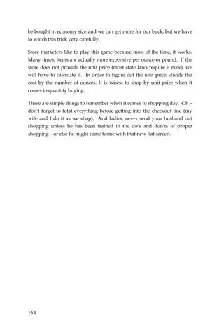 158 
be bought in economy size and we can get more for our buck, but we have to watch this trick very carefully. 
Store marketers like to play this game because most of the time, it works. Many times, items are actually more expensive per ounce or pound. If the store does not provide the unit price (most state laws require it now), we will have to calculate it. In order to figure out the unit price, divide the cost by the number of ounces. It is wisest to shop by unit price when it comes to quantity buying. 
These are simple things to remember when it comes to shopping day. Oh – don’t forget to total everything before getting into the checkout line (my wife and I do it as we shop). And ladies, never send your husband out shopping unless he has been trained in the do’s and don’ts of proper shopping – or else he might come home with that new flat screen. 
 