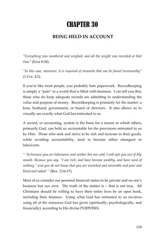 159 
CHAPTER 30 
BEING HELD IN ACCOUNT 
“Everything was numbered and weighed, and all the weight was recorded at that time” (Ezra 8:34). 
“In this case, moreover, it is required of stewards that one be found trustworthy” (1 Cor. 4:2). 
If you’re like most people, you probably hate paperwork. Recordkeeping is simply a “pain” in a world that is filled with business. I can tell you this; those who do keep adequate records are admitting to understanding the value and purpose of money. Recordkeeping is primarily for the master: a boss, husband, government, or board of directors. It also allows us to visually see exactly what God has entrusted to us. 
A record, or accounting, system is the basis for a means in which others, primarily God, can hold us accountable for the provisions entrusted to us by Him. Those who seek and strive to be rich and increase in their goods, while avoiding accountability, tend to become either emergent or lukewarm. 
“ ‘So because you are lukewarm, and neither hot nor cold, I will spit you out of My mouth. Because you say, “I am rich, and have become wealthy, and have need of nothing,” and you do not know that you are wretched and miserable and poor and blind and naked’ ” (Rev. 3:16-17). 
Most of us consider our personal financial status to be private and no one’s business but our own. The truth of the matter is – that is not true. All Christians should be willing to have their entire lives be an open book, including their finances. Using what God has entrusted to us involves using all of the resources God has given (spiritually, psychologically, and financially), according to His divine PURPOSES.  
