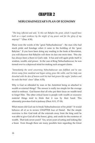 16 
CHAPTER 2 
NEBUCHADNEZZAR’S PLAN OF ECONOMY 
"The king reflected and said, 'Is this not Babylon the great, which I myself have built as a royal residence by the might of my power and for the glory of my majesty?' ” (Dan. 4:30). 
These were the words of the "great Nebuchadnezzar" - the man who had much pride and bondage when it came to the building of the "great Babylon." If you have been doing any reading in the book of Revelation, you will discover that Babylon will show its face one more time. This city has always been a thorn in God's side. It has and will again pride itself in wisdom, wealth, and power. In the case of King Nebuchadnezzar, he was turned over to a depraved mind for making such arrogant claims. 
"Immediately the word concerning Nebuchadnezzar was fulfilled; and he was driven away from mankind and began eating grass like cattle, and his body was drenched with the dew of heaven until his hair had grown like eagles' feathers and his nails like birds' claws” (Dan. 4:33). 
Why is God so offended by man or the Antichrist being so attached to wealth or external things? The answer is really too simple for the average mind to embrace. God knows that all who put their focus on wealth tend to forget Him. The other critical factor is people with wealth or excessive material things tend to think that it was by their hand. This ultimately provokes God to jealousy (Deut. 8:11, 17-18). 
What means did God use to break Nebuchadnezzar of his pride? It would behoove all of us to review CHAPTER four of Daniel. But the simple overview is this: God took all the externals away from the king until he was able to give God all of the honor, glory, and credit for the existence of wealth. That took seven years!! Yes, seven years of eating and looking like a beast. Even though there are many parallels here regarding the Great  
