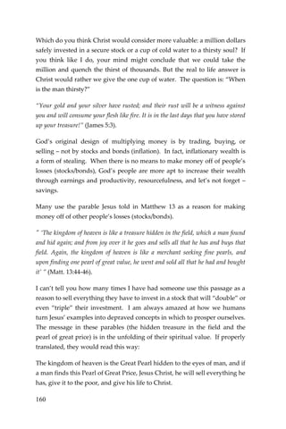 160 
Which do you think Christ would consider more valuable: a million dollars safely invested in a secure stock or a cup of cold water to a thirsty soul? If you think like I do, your mind might conclude that we could take the million and quench the thirst of thousands. But the real to life answer is Christ would rather we give the one cup of water. The question is: “When is the man thirsty?” 
“Your gold and your silver have rusted; and their rust will be a witness against you and will consume your flesh like fire. It is in the last days that you have stored up your treasure!” (James 5:3). 
God’s original design of multiplying money is by trading, buying, or selling – not by stocks and bonds (inflation). In fact, inflationary wealth is a form of stealing. When there is no means to make money off of people’s losses (stocks/bonds), God’s people are more apt to increase their wealth through earnings and productivity, resourcefulness, and let’s not forget – savings. 
Many use the parable Jesus told in Matthew 13 as a reason for making money off of other people’s losses (stocks/bonds). 
" ‘The kingdom of heaven is like a treasure hidden in the field, which a man found and hid again; and from joy over it he goes and sells all that he has and buys that field. Again, the kingdom of heaven is like a merchant seeking fine pearls, and upon finding one pearl of great value, he went and sold all that he had and bought it’ ” (Matt. 13:44-46). 
I can’t tell you how many times I have had someone use this passage as a reason to sell everything they have to invest in a stock that will “double” or even “triple” their investment. I am always amazed at how we humans turn Jesus’ examples into depraved concepts in which to prosper ourselves. The message in these parables (the hidden treasure in the field and the pearl of great price) is in the unfolding of their spiritual value. If properly translated, they would read this way: 
The kingdom of heaven is the Great Pearl hidden to the eyes of man, and if a man finds this Pearl of Great Price, Jesus Christ, he will sell everything he has, give it to the poor, and give his life to Christ.  