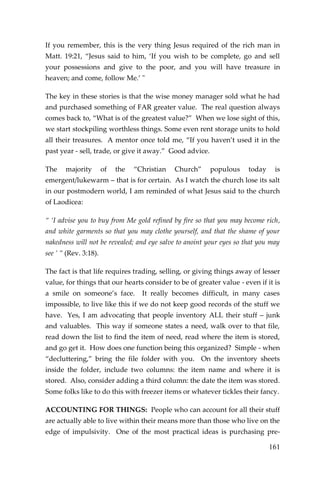 161 
If you remember, this is the very thing Jesus required of the rich man in Matt. 19:21, “Jesus said to him, ‘If you wish to be complete, go and sell your possessions and give to the poor, and you will have treasure in heaven; and come, follow Me.’ " 
The key in these stories is that the wise money manager sold what he had and purchased something of FAR greater value. The real question always comes back to, “What is of the greatest value?” When we lose sight of this, we start stockpiling worthless things. Some even rent storage units to hold all their treasures. A mentor once told me, “If you haven’t used it in the past year - sell, trade, or give it away.” Good advice. 
The majority of the “Christian Church” populous today is emergent/lukewarm – that is for certain. As I watch the church lose its salt in our postmodern world, I am reminded of what Jesus said to the church of Laodicea: 
“ ‘I advise you to buy from Me gold refined by fire so that you may become rich, and white garments so that you may clothe yourself, and that the shame of your nakedness will not be revealed; and eye salve to anoint your eyes so that you may see ’ ” (Rev. 3:18). 
The fact is that life requires trading, selling, or giving things away of lesser value, for things that our hearts consider to be of greater value - even if it is a smile on someone’s face. It really becomes difficult, in many cases impossible, to live like this if we do not keep good records of the stuff we have. Yes, I am advocating that people inventory ALL their stuff – junk and valuables. This way if someone states a need, walk over to that file, read down the list to find the item of need, read where the item is stored, and go get it. How does one function being this organized? Simple - when “decluttering,” bring the file folder with you. On the inventory sheets inside the folder, include two columns: the item name and where it is stored. Also, consider adding a third column: the date the item was stored. Some folks like to do this with freezer items or whatever tickles their fancy. 
ACCOUNTING FOR THINGS: People who can account for all their stuff are actually able to live within their means more than those who live on the edge of impulsivity. One of the most practical ideas is purchasing pre-  