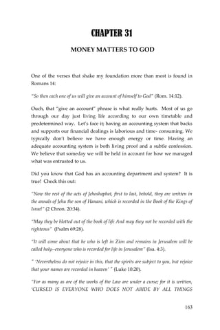 163 
CHAPTER 31 
MONEY MATTERS TO GOD 
One of the verses that shake my foundation more than most is found in Romans 14: 
“So then each one of us will give an account of himself to God” (Rom. 14:12). 
Ouch, that “give an account” phrase is what really hurts. Most of us go through our day just living life according to our own timetable and predetermined way. Let’s face it; having an accounting system that backs and supports our financial dealings is laborious and time- consuming. We typically don’t believe we have enough energy or time. Having an adequate accounting system is both living proof and a subtle confession. We believe that someday we will be held in account for how we managed what was entrusted to us. 
Did you know that God has an accounting department and system? It is true! Check this out: 
“Now the rest of the acts of Jehoshaphat, first to last, behold, they are written in the annals of Jehu the son of Hanani, which is recorded in the Book of the Kings of Israel” (2 Chron. 20:34). 
“May they be blotted out of the book of life And may they not be recorded with the righteous” (Psalm 69:28). 
“It will come about that he who is left in Zion and remains in Jerusalem will be called holy--everyone who is recorded for life in Jerusalem” (Isa. 4:3). 
" ‘Nevertheless do not rejoice in this, that the spirits are subject to you, but rejoice that your names are recorded in heaven’ " (Luke 10:20). 
“For as many as are of the works of the Law are under a curse; for it is written, ‘CURSED IS EVERYONE WHO DOES NOT ABIDE BY ALL THINGS  