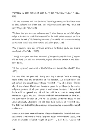 164 
WRITTEN IN THE BOOK OF THE LAW, TO PERFORM THEM’ " (Gal. 3:10). 
“ ‘He who overcomes will thus be clothed in white garments; and I will not erase his name from the book of life, and I will confess his name before My Father and before His angels’ ” (Rev. 3:5). 
"The beast that you saw was, and is not, and is about to come up out of the abyss and go to destruction. And those who dwell on the earth, whose name has not been written in the book of life from the foundation of the world, will wonder when they see the beast, that he was and is not and will come” (Rev. 17:8). 
“And if anyone's name was not found written in the book of life, he was thrown into the lake of fire” (Rev. 20:15). 
“I testify to everyone who hears the words of the prophecy of this book: if anyone adds to them, God will add to him the plagues which are written in this book” (Rev. 22:18). 
"Oh that my words were written! Oh that they were inscribed in a book!” (Job 19:23). 
The very Bible that you and I study each day is one of God’s accounting books of the lives and testimonies of His children. All the actions of the just (saved) and unjust (unsaved) are recorded – yes, all of them. This is why it takes Jesus Christ one thousand years to get through the entire Judgment process of all past, present, and future humans. His book of deeds will be opened and all will be held in account to every deed committed – good and bad. The unsaved will be condemned for their list. The born-again children of God will be covered under the blood of the Lamb; although, Christians will still face their moment of recorded sins. The difference is that Christians are not condemned or sentenced to eternal punishment. 
There are also over 3,000 references of rewards stated in the Old and New Testaments. God seems to make a big deal about recorded sins, deeds, and levels of rewards (“eternal weight of glory” - 2 Cor. 4:17). God is not  