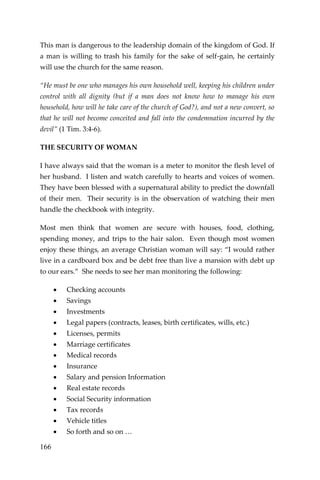 166 
This man is dangerous to the leadership domain of the kingdom of God. If a man is willing to trash his family for the sake of self-gain, he certainly will use the church for the same reason. 
“He must be one who manages his own household well, keeping his children under control with all dignity (but if a man does not know how to manage his own household, how will he take care of the church of God?), and not a new convert, so that he will not become conceited and fall into the condemnation incurred by the devil” (1 Tim. 3:4-6). 
THE SECURITY OF WOMAN 
I have always said that the woman is a meter to monitor the flesh level of her husband. I listen and watch carefully to hearts and voices of women. They have been blessed with a supernatural ability to predict the downfall of their men. Their security is in the observation of watching their men handle the checkbook with integrity. 
Most men think that women are secure with houses, food, clothing, spending money, and trips to the hair salon. Even though most women enjoy these things, an average Christian woman will say: “I would rather live in a cardboard box and be debt free than live a mansion with debt up to our ears.” She needs to see her man monitoring the following: 
 Checking accounts 
 Savings 
 Investments 
 Legal papers (contracts, leases, birth certificates, wills, etc.) 
 Licenses, permits 
 Marriage certificates 
 Medical records 
 Insurance 
 Salary and pension Information 
 Real estate records 
 Social Security information 
 Tax records 
 Vehicle titles 
 So forth and so on …  