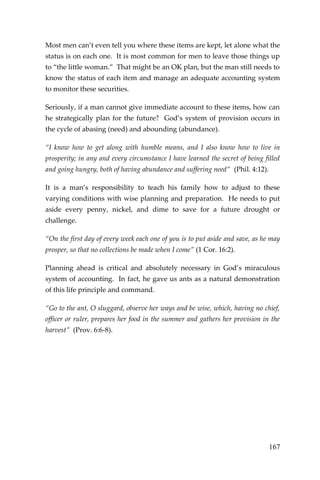 167 
Most men can’t even tell you where these items are kept, let alone what the status is on each one. It is most common for men to leave those things up to “the little woman.” That might be an OK plan, but the man still needs to know the status of each item and manage an adequate accounting system to monitor these securities. 
Seriously, if a man cannot give immediate account to these items, how can he strategically plan for the future? God’s system of provision occurs in the cycle of abasing (need) and abounding (abundance). 
“I know how to get along with humble means, and I also know how to live in prosperity; in any and every circumstance I have learned the secret of being filled and going hungry, both of having abundance and suffering need” (Phil. 4:12). 
It is a man’s responsibility to teach his family how to adjust to these varying conditions with wise planning and preparation. He needs to put aside every penny, nickel, and dime to save for a future drought or challenge. 
“On the first day of every week each one of you is to put aside and save, as he may prosper, so that no collections be made when I come” (1 Cor. 16:2). 
Planning ahead is critical and absolutely necessary in God’s miraculous system of accounting. In fact, he gave us ants as a natural demonstration of this life principle and command. 
“Go to the ant, O sluggard, observe her ways and be wise, which, having no chief, officer or ruler, prepares her food in the summer and gathers her provision in the harvest” (Prov. 6:6-8). 
 