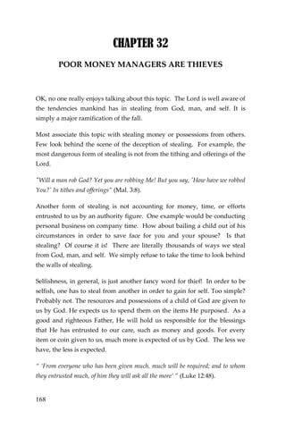 168 
CHAPTER 32 
POOR MONEY MANAGERS ARE THIEVES 
OK, no one really enjoys talking about this topic. The Lord is well aware of the tendencies mankind has in stealing from God, man, and self. It is simply a major ramification of the fall. 
Most associate this topic with stealing money or possessions from others. Few look behind the scene of the deception of stealing. For example, the most dangerous form of stealing is not from the tithing and offerings of the Lord. 
"Will a man rob God? Yet you are robbing Me! But you say, 'How have we robbed You?' In tithes and offerings” (Mal. 3:8). 
Another form of stealing is not accounting for money, time, or efforts entrusted to us by an authority figure. One example would be conducting personal business on company time. How about bailing a child out of his circumstances in order to save face for you and your spouse? Is that stealing? Of course it is! There are literally thousands of ways we steal from God, man, and self. We simply refuse to take the time to look behind the walls of stealing. 
Selfishness, in general, is just another fancy word for thief! In order to be selfish, one has to steal from another in order to gain for self. Too simple? Probably not. The resources and possessions of a child of God are given to us by God. He expects us to spend them on the items He purposed. As a good and righteous Father, He will hold us responsible for the blessings that He has entrusted to our care, such as money and goods. For every item or coin given to us, much more is expected of us by God. The less we have, the less is expected. 
“ ‘From everyone who has been given much, much will be required; and to whom they entrusted much, of him they will ask all the more’ ” (Luke 12:48).  