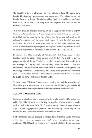 169 
The Lord God is very clear on His expectations of how He wants us to handle His funding, possessions, and resources. For when we do not handle them according to the divine will of God, He considers it stealing – from Him, to be exact. Not only that, He expects this man to pay, or restitute, it all back. 
"If a man gives his neighbor a donkey, an ox, a sheep, or any animal to keep for him, and it dies or is hurt or is driven away while no one is looking, an oath before the LORD shall be made by the two of them that he has not laid hands on his neighbor's property; and its owner shall accept it, and he shall not make restitution. But if it is actually stolen from him, he shall make restitution to its owner. If a man borrows anything from his neighbor, and it is injured or dies while its owner is not with it, he shall make full restitution” (Ex. 22:10-12, 14). 
In reality, it is this principle of “restitution” that keeps men in debt (stealing from the rich). They do not want to face the reality of paying people back in all things. Typically, people in bondage to debt understand the concept of paying back money they have borrowed. But few understand the principle of restitution when it comes to stealing time, not returning “borrowed” possessions, and using other people for their own gain. If an indebted person really understood that unpaid debt is stealing, he might not have “borrowed” to start with. 
So how many “Christian” thieves are running around the world today? More than you want to know. It is estimated that 72% of organized church attendees are in debt beyond their ability to pay their creditors back. 
ACCOUNTING STOPS DEBT 
Someone meticulous about accounting is rarely comfortable going into debt. Since the focus is on watching the number shrink in size, it works against itself to increase debt. Don’t get me wrong, there are some who use a good accounting system to prove to themselves they can actually go into more debt. But the healthy minded person hates debt. 
God oftentimes tests us in order to see just how much we can be entrusted with. Early on in his career, my wife’s uncle was given an envelope containing $10,000 cash by his boss, who owned a billion dollar company.  