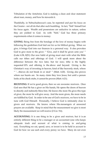 17 
Tribulation of the Antichrist, God is making a clean and clear statement about man, money, and how he stewards it. 
Thankfully, in Nebuchadnezzar's case, he repented and put his focus on the Creator - not all do that after such humbling. In fact, "Neb" himself lost his focus again. Wealth and possessions are seductive in nature, unless they are yielded to God. As with "Neb," God has three primary requirements when it comes to money: 
GIVING: Being free from the bondage of the love of money begins with following the guidelines God laid out for us for biblical giving. When we give, it brings God into our finances in a personal way. It also provokes God to give more to the giver. “ ‘Give, and it shall be given unto you’ ” (Luke 6:38, KJV). Our new habit of giving must start with what the Bible calls our tithes and offerings of God. I will speak more about the difference between the two later, but for now; tithe is the highly requested 10% and offering is the above and beyond. Giving is the Christian’s way of investing in heaven, kind of like heavenly stock, where “ ‘…thieves do not break in or steal’ ” (Matt. 6:20). Giving also proves where our hearts are. So many claim they love Jesus; but until a person looks at his check stubs, it cannot be proven (Matt. 6:21). 
RECEIVING: If we’re good givers, then we are awesome receivers. Once God sees that He has a giver on His hands, He opens the doors of heaven to directly and indirectly bless him. He knows the more He gives this type of giver, the more he will give away. And the more given, the more needs are fulfilled by God. In order to be one of God's receivers, we have to be in tune with God Himself. Personally, I believe God is intimately close to givers and receivers. He knows where His messengers of answered prayers are available. Keep in mind that the measurement we give is most likely the measurement we will receive (2 Cor. 9:6). 
ACCOUNTING: It is one thing to be a giver and receiver, but it is an entirely different thing to be a manager or an accountant (one who keeps adequate track and account of what is coming in and going out). Everything we eat, spend, save, or invest is to be held in account to God for how we use each and every penny we have. Many do not even  
