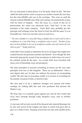 170 
He was instructed to hand deliver it to the bank, which he did. The boss called the bank and her uncle was given yet another mission the next day, but this time $50,000 cash was in the envelope. This went on until the amount reached $100,000 cash. With each mission, he protected the money with his heart of integrity. Over the years, as a result of this act of preservation, her uncle was advanced from “mail boy” to the vice president of the entire company. Uncle Bob’s boss probably got this principle and technique from the Word of God; but still the same, it is an honorable test. God, too, uses this venue on each of us. 
" ‘He who is faithful in a very little thing is faithful also in much; and he who is unrighteous in a very little thing is unrighteous also in much. Therefore if you have not been faithful in the use of unrighteous wealth, who will entrust the true riches to you?’ ” (Luke 16:10-11). 
Uncle Bob’s boss needed to determine the level of danger that might have existed between his personal assistant and himself. Even though the boss obviously kept precise record of his investment, he didn’t know for sure if his assistant would do the same. As a result, both were rewarded with many years of friendship, trust, and prosperity. 
The same principles of accurate accounting of money are the very same principles God uses in His kingdom. There are no differences! Once a man figures that out, he then can embrace the process of accumulating wealth. The first step to increasing wealth is to account of everything he has earned, was given to him, or loaned to him. 
The next step is to be a righteous manager over present and future earnings, by making debt free and wise purchases that advance the Master’s way. 
The final step is to carefully guard against any and all who would take away one’s earnings through crafty deceptive ways, such as fruitless purchases. 
A wise man will not only record all his financial and material blessings, but he also will record all the insights and ideas in which God gives him to grow as a child of God. Keeping record does not stop with saleable items,  