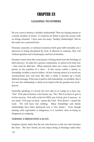 172 
CHAPTER 33 
LOANING TO OTHERS 
Do you want to destroy a healthy relationship? Then try loaning money to a family member or friend. It would be far better to give the money with no strings attached. I have seen too many “healthy relationships” fall on the rocks over a personal loan. 
Personal, corporate, or national economics built upon debt mentality are a precursor to being disciplined by God. If allowed to continue, they will without question end in bankruptcy and loss of freedom. 
Freedom comes from the word picture of being freed from the bondage of debt (slavery). In order for a person, corporation, or nation to be truly free – they must be debt free. When someone takes out a loan, it places that person in the position of a slave. If this occurs within a family or friendship, trouble is soon to follow. At first, loaning money to a loved one communicates love and trust. But after a while, it musters up a much different message. If the loan is paid in full immediately, no problem. But if it is not, the relationship is about to be tested with the greatest test of all - slavery. 
Generally speaking, if a loved one ever asks us to cosign on a loan, say, “No!” If he asks to borrow a few bucks, say, “No.” But if we have it, give it to him anyway. If he tells us that he WILL pay it back, give it anyway - in our mind. If he pays us back – praise the Lord. If he doesn’t – praise the Lord. We will have lost nothing. Many friendships and family relationships have been destroyed over a “few bucks.” Even though loaning with expectation is dangerous, it is nowhere close to being as dangerous as cosigning. 
TURNING A FRIEND INTO A SLAVE 
Scripture clearly states that the one who borrows is the one who becomes the slave. The last I heard, no one enjoys being in bondage unless they  