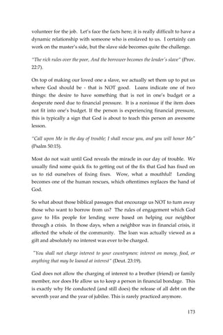 173 
volunteer for the job. Let’s face the facts here; it is really difficult to have a dynamic relationship with someone who is enslaved to us. I certainly can work on the master’s side, but the slave side becomes quite the challenge. 
“The rich rules over the poor, And the borrower becomes the lender's slave” (Prov. 22:7). 
On top of making our loved one a slave, we actually set them up to put us where God should be - that is NOT good. Loans indicate one of two things: the desire to have something that is not in one’s budget or a desperate need due to financial pressure. It is a nonissue if the item does not fit into one’s budget. If the person is experiencing financial pressure, this is typically a sign that God is about to teach this person an awesome lesson. 
“Call upon Me in the day of trouble; I shall rescue you, and you will honor Me" (Psalm 50:15). 
Most do not wait until God reveals the miracle in our day of trouble. We usually find some quick fix to getting out of the fix that God has fixed on us to rid ourselves of fixing fixes. Wow, what a mouthful! Lending becomes one of the human rescues, which oftentimes replaces the hand of God. 
So what about those biblical passages that encourage us NOT to turn away those who want to borrow from us? The rules of engagement which God gave to His people for lending were based on helping our neighbor through a crisis. In those days, when a neighbor was in financial crisis, it affected the whole of the community. The loan was actually viewed as a gift and absolutely no interest was ever to be charged. 
"You shall not charge interest to your countrymen: interest on money, food, or anything that may be loaned at interest” (Deut. 23:19). 
God does not allow the charging of interest to a brother (friend) or family member, nor does He allow us to keep a person in financial bondage. This is exactly why He conducted (and still does) the release of all debt on the seventh year and the year of jubilee. This is rarely practiced anymore.  