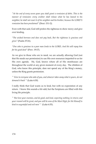 174 
"At the end of every seven years you shall grant a remission of debts. This is the manner of remission: every creditor shall release what he has loaned to his neighbor; he shall not exact it of his neighbor and his brother, because the LORD'S remission has been proclaimed” (Deut. 15:1-2). 
Even with that said, God still prefers the righteous to show mercy and give over lending. 
“The wicked borrows and does not pay back, But the righteous is gracious and gives” (Psalm 37:21). 
“One who is gracious to a poor man lends to the LORD, And He will repay him for his good deed” (Prov. 19:17). 
As we give to those who are in need, we are actually allowing God (not that He needs our permission) to use His own resources imparted to us for His own agenda. He, God, knows where all of His storehouses are throughout the world at any given moment of every day. The children of God, who know this principle, dare not spend any of the King’s money, unless the King grants permission. 
" ‘Give to everyone who asks of you, and whoever takes away what is yours, do not demand it back’ ” (Luke 6:30). 
I really think that God wants us to lend, but with no expectation of any return. I know this sounds a bit odd, but the Scriptures are filled with this living life principle. 
" ‘But love your enemies, and do good, and lend, expecting nothing in return; and your reward will be great, and you will be sons of the Most High; for He Himself is kind to ungrateful and evil men’ ” (Luke 6:35). 
 