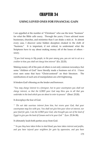175 
CHAPTER 34 
USING LOVED ONES FOR FINANCIAL GAIN 
I am appalled at the number of “Christians” who use the term “business” for what the Bible calls usury. Through the years, I have advised more businesses, churches, and ministries than I can shake a stick at. In almost every case, I discover some hidden deception cloaked in the cloth of “business.” It is important, if not critical, to understand what the Scriptures have to say about making money off of the losses of others - usury. 
"If you lend money to My people, to the poor among you, you are not to act as a creditor to him; you shall not charge him interest” (Ex. 22:25). 
Making money off of the pain of others is not only common nowadays, but some “children of God” have literally made a business out of it. I have even seen some that have “Christ-centered” on their literature. The ramifications of such acts of manipulation are a bit frightening. 
It hinders God’s blessing on the lender and borrower. 
"You may charge interest to a foreigner, but to your countrymen you shall not charge interest, so that the LORD your God may bless you in all that you undertake in the land which you are about to enter to possess” (Deut. 23:20). 
It downplays the fear of God. 
“ ‘Do not take usurious interest from him, but revere your God, that your countryman may live with you. You shall not give him your silver at interest, nor your food for gain. I am the LORD your God, who brought you out of the land of Egypt to give you the land of Canaan and to be your God’ ” (Lev. 25:36-38). 
It ultimately leads both parties away from God. 
" ‘In you they have taken bribes to shed blood; you have taken interest and profits, and you have injured your neighbors for gain by oppression, and you have  
