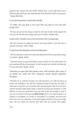 176 
forgotten Me,’ declares the Lord GOD. ‘Behold, then, I smite My hand at your dishonest gain which you have acquired and at the bloodshed which is among you’ ” (Ezek. 22:12-13). 
It sets up both parties to spiritually stumble. 
“O LORD, who may abide in Your tent? Who may dwell on Your holy hill? (Psalm 15:1). 
“He does not put out his money at interest, Nor does he take a bribe against the innocent. He who does these things will never be shaken” (Psalm 15:5). 
It puts God’s valuable money into the hands of the wrong people. 
“He who increases his wealth by interest and usury Gathers it for him who is gracious to the poor” (Prov. 28:8). 
It calls down the discipline of God on both parties. 
"Then he may have a violent son who sheds blood and who does any of these things to a brother” (Ezek. 18:10). 
“He lends money on interest and takes increase; will he live? He will not live! He has committed all these abominations, he will surely be put to death; his blood will be on his own head” (Ezek. 18:13). 
Assuming we agree that God equates usury with extortion, then usury is an offense for which the New Testament church should experience discipline. 
“Therefore let us celebrate the feast, not with old leaven, nor with the leaven of malice and wickedness, but with the unleavened bread of sincerity and truth. I wrote you in my letter not to associate with immoral people; I did not at all mean with the immoral people of this world, or with the covetous and swindlers, or with idolaters, for then you would have to go out of the world. But actually, I wrote to you not to associate with any so-called brother if he is an immoral person, or covetous, or an idolater, or a reviler, or a drunkard, or a swindler--not even to eat with such a one. For what have I to do with judging outsiders? Do you not judge those who are within the church? But those who are outside, God judges.  