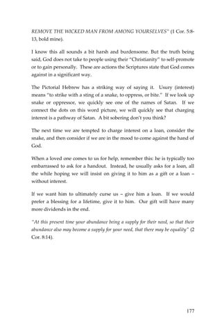 177 
REMOVE THE WICKED MAN FROM AMONG YOURSELVES” (1 Cor. 5:8- 13, bold mine). 
I know this all sounds a bit harsh and burdensome. But the truth being said, God does not take to people using their “Christianity” to self-promote or to gain personally. These are actions the Scriptures state that God comes against in a significant way. 
The Pictorial Hebrew has a striking way of saying it. Usury (interest) means “to strike with a sting of a snake, to oppress, or bite.” If we look up snake or oppressor, we quickly see one of the names of Satan. If we connect the dots on this word picture, we will quickly see that charging interest is a pathway of Satan. A bit sobering don’t you think? 
The next time we are tempted to charge interest on a loan, consider the snake, and then consider if we are in the mood to come against the hand of God. 
When a loved one comes to us for help, remember this: he is typically too embarrassed to ask for a handout. Instead, he usually asks for a loan, all the while hoping we will insist on giving it to him as a gift or a loan – without interest. 
If we want him to ultimately curse us – give him a loan. If we would prefer a blessing for a lifetime, give it to him. Our gift will have many more dividends in the end. 
“At this present time your abundance being a supply for their need, so that their abundance also may become a supply for your need, that there may be equality” (2 Cor. 8:14). 
 