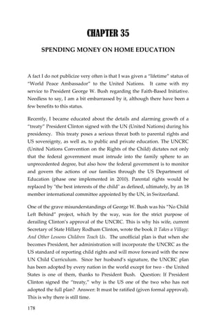 178 
CHAPTER 35 
SPENDING MONEY ON HOME EDUCATION 
A fact I do not publicize very often is that I was given a “lifetime” status of “World Peace Ambassador” to the United Nations. It came with my service to President George W. Bush regarding the Faith-Based Initiative. Needless to say, I am a bit embarrassed by it, although there have been a few benefits to this status. 
Recently, I became educated about the details and alarming growth of a “treaty” President Clinton signed with the UN (United Nations) during his presidency. This treaty poses a serious threat both to parental rights and US sovereignty, as well as, to public and private education. The UNCRC (United Nations Convention on the Rights of the Child) dictates not only that the federal government must intrude into the family sphere to an unprecedented degree, but also how the federal government is to monitor and govern the actions of our families through the US Department of Education (phase one implemented in 2010). Parental rights would be replaced by "the best interests of the child" as defined, ultimately, by an 18 member international committee appointed by the UN, in Switzerland. 
One of the grave misunderstandings of George W. Bush was his “No Child Left Behind” project, which by the way, was for the strict purpose of derailing Clinton’s approval of the UNCRC. This is why his wife, current Secretary of State Hillary Rodham Clinton, wrote the book It Takes a Village: And Other Lessons Children Teach Us. The unofficial plan is that when she becomes President, her administration will incorporate the UNCRC as the US standard of reporting child rights and will move forward with the new UN Child Curriculum. Since her husband’s signature, the UNCRC plan has been adopted by every nation in the world except for two - the United States is one of them, thanks to President Bush. Question: If President Clinton signed the “treaty,” why is the US one of the two who has not adopted the full plan? Answer: It must be ratified (given formal approval). This is why there is still time.  