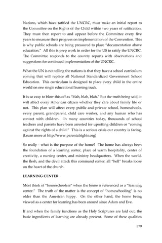 179 
Nations, which have ratified the UNCRC, must make an initial report to the Committee on the Rights of the Child within two years of ratification. They must then report to and appear before the Committee every five years to measure their progress on implementation of the Convention. This is why public schools are being pressured to place “documentation above education.” All this is prep work in order for the US to ratify the UNCRC. The Committee responds to the country reports with observations and suggestions for continued implementation of the UNCRC. 
What the UN is not telling the nations is that they have a school curriculum coming that will replace all National Standardized Government School Education. This curriculum is designed to place every child in the entire world on one single educational learning track. 
It is so easy to blow this off as “blah, blah, blah.” But the truth being said, it will affect every American citizen whether they care about family life or not. This plan will affect every public and private school, homeschools, every parent, grandparent, child care worker, and any human who has contact with children. In many countries today, thousands of school teachers and parents have been arrested for upsetting children or “coming against the rights of a child.” This is a serious crisis our country is facing. (Learn more at http://www.parentalrights.org) 
So really - what is the purpose of the home? The home has always been the foundation of a learning center, place of warm hospitality, center of creativity, a nursing center, and ministry headquarters. When the world, the flesh, and the devil attack this command center, all “hell” breaks loose on the heart of the church. 
LEARNING CENTER 
Most think of “homeschoolers” when the home is referenced as a “learning center.” The truth of the matter is the concept of “homeschooling” is no older than the American hippy. On the other hand, the home being viewed as a center for learning has been around since Adam and Eve. 
If and when the family functions as the Holy Scriptures are laid out, the basic ingredients of learning are already present. Some of these qualities  