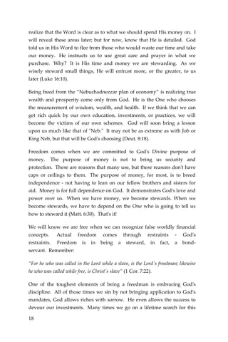 18 
realize that the Word is clear as to what we should spend His money on. I will reveal these areas later; but for now, know that He is detailed. God told us in His Word to flee from those who would waste our time and take our money. He instructs us to use great care and prayer in what we purchase. Why? It is His time and money we are stewarding. As we wisely steward small things, He will entrust more, or the greater, to us later (Luke 16:10). 
Being freed from the “Nebuchadnezzar plan of economy” is realizing true wealth and prosperity come only from God. He is the One who chooses the measurement of wisdom, wealth, and health. If we think that we can get rich quick by our own education, investments, or practices, we will become the victims of our own schemes. God will soon bring a lesson upon us much like that of "Neb." It may not be as extreme as with Job or King Neb, but that will be God's choosing (Deut. 8:18). 
Freedom comes when we are committed to God's Divine purpose of money. The purpose of money is not to bring us security and protection. These are reasons that many use, but these reasons don't have caps or ceilings to them. The purpose of money, for most, is to breed independence - not having to lean on our fellow brothers and sisters for aid. Money is for full dependence on God. It demonstrates God's love and power over us. When we have money, we become stewards. When we become stewards, we have to depend on the One who is going to tell us how to steward it (Matt. 6:30). That's it! 
We will know we are free when we can recognize false worldly financial concepts. Actual freedom comes through restraints - God's restraints. Freedom is in being a steward, in fact, a bond- servant. Remember: 
“For he who was called in the Lord while a slave, is the Lord's freedman; likewise he who was called while free, is Christ's slave” (1 Cor. 7:22). 
One of the toughest elements of being a freedman is embracing God's discipline. All of those times we sin by not bringing application to God's mandates, God allows riches with sorrow. He even allows the success to devour our investments. Many times we go on a lifetime search for this  