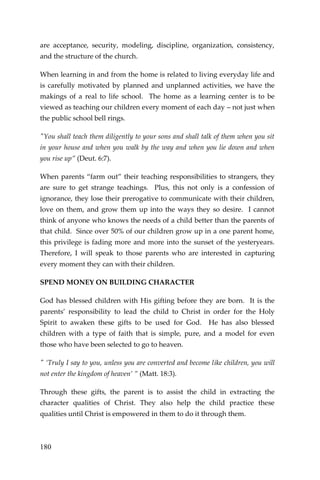 180 
are acceptance, security, modeling, discipline, organization, consistency, and the structure of the church. 
When learning in and from the home is related to living everyday life and is carefully motivated by planned and unplanned activities, we have the makings of a real to life school. The home as a learning center is to be viewed as teaching our children every moment of each day – not just when the public school bell rings. 
"You shall teach them diligently to your sons and shall talk of them when you sit in your house and when you walk by the way and when you lie down and when you rise up” (Deut. 6:7). 
When parents “farm out” their teaching responsibilities to strangers, they are sure to get strange teachings. Plus, this not only is a confession of ignorance, they lose their prerogative to communicate with their children, love on them, and grow them up into the ways they so desire. I cannot think of anyone who knows the needs of a child better than the parents of that child. Since over 50% of our children grow up in a one parent home, this privilege is fading more and more into the sunset of the yesteryears. Therefore, I will speak to those parents who are interested in capturing every moment they can with their children. 
SPEND MONEY ON BUILDING CHARACTER 
God has blessed children with His gifting before they are born. It is the parents’ responsibility to lead the child to Christ in order for the Holy Spirit to awaken these gifts to be used for God. He has also blessed children with a type of faith that is simple, pure, and a model for even those who have been selected to go to heaven. 
" ‘Truly I say to you, unless you are converted and become like children, you will not enter the kingdom of heaven’ ” (Matt. 18:3). 
Through these gifts, the parent is to assist the child in extracting the character qualities of Christ. They also help the child practice these qualities until Christ is empowered in them to do it through them.  