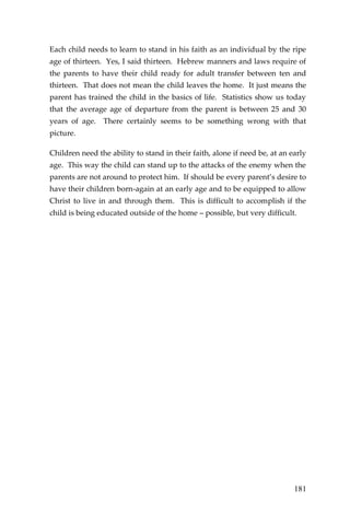 181 
Each child needs to learn to stand in his faith as an individual by the ripe age of thirteen. Yes, I said thirteen. Hebrew manners and laws require of the parents to have their child ready for adult transfer between ten and thirteen. That does not mean the child leaves the home. It just means the parent has trained the child in the basics of life. Statistics show us today that the average age of departure from the parent is between 25 and 30 years of age. There certainly seems to be something wrong with that picture. 
Children need the ability to stand in their faith, alone if need be, at an early age. This way the child can stand up to the attacks of the enemy when the parents are not around to protect him. If should be every parent’s desire to have their children born-again at an early age and to be equipped to allow Christ to live in and through them. This is difficult to accomplish if the child is being educated outside of the home – possible, but very difficult. 
 