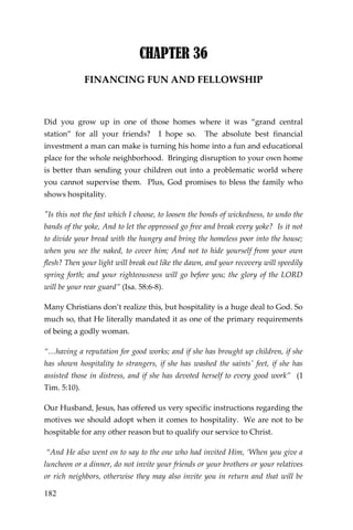 182 
CHAPTER 36 
FINANCING FUN AND FELLOWSHIP 
Did you grow up in one of those homes where it was “grand central station” for all your friends? I hope so. The absolute best financial investment a man can make is turning his home into a fun and educational place for the whole neighborhood. Bringing disruption to your own home is better than sending your children out into a problematic world where you cannot supervise them. Plus, God promises to bless the family who shows hospitality. 
"Is this not the fast which I choose, to loosen the bonds of wickedness, to undo the bands of the yoke, And to let the oppressed go free and break every yoke? Is it not to divide your bread with the hungry and bring the homeless poor into the house; when you see the naked, to cover him; And not to hide yourself from your own flesh? Then your light will break out like the dawn, and your recovery will speedily spring forth; and your righteousness will go before you; the glory of the LORD will be your rear guard” (Isa. 58:6-8). 
Many Christians don’t realize this, but hospitality is a huge deal to God. So much so, that He literally mandated it as one of the primary requirements of being a godly woman. 
“…having a reputation for good works; and if she has brought up children, if she has shown hospitality to strangers, if she has washed the saints' feet, if she has assisted those in distress, and if she has devoted herself to every good work” (1 Tim. 5:10). 
Our Husband, Jesus, has offered us very specific instructions regarding the motives we should adopt when it comes to hospitality. We are not to be hospitable for any other reason but to qualify our service to Christ. 
“And He also went on to say to the one who had invited Him, ‘When you give a luncheon or a dinner, do not invite your friends or your brothers or your relatives or rich neighbors, otherwise they may also invite you in return and that will be  