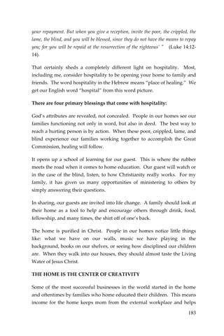 183 
your repayment. But when you give a reception, invite the poor, the crippled, the lame, the blind, and you will be blessed, since they do not have the means to repay you; for you will be repaid at the resurrection of the righteous’ " (Luke 14:12- 14). 
That certainly sheds a completely different light on hospitality. Most, including me, consider hospitality to be opening your home to family and friends. The word hospitality in the Hebrew means “place of healing.” We get our English word “hospital” from this word picture. 
There are four primary blessings that come with hospitality: 
God’s attributes are revealed, not concealed. People in our homes see our families functioning not only in word, but also in deed. The best way to reach a hurting person is by action. When these poor, crippled, lame, and blind experience our families working together to accomplish the Great Commission, healing will follow. 
It opens up a school of learning for our guest. This is where the rubber meets the road when it comes to home education. Our guest will watch or in the case of the blind, listen, to how Christianity really works. For my family, it has given us many opportunities of ministering to others by simply answering their questions. 
In sharing, our guests are invited into life change. A family should look at their home as a tool to help and encourage others through drink, food, fellowship, and many times, the shirt off of one’s back. 
The home is purified in Christ. People in our homes notice little things like: what we have on our walls, music we have playing in the background, books on our shelves, or seeing how disciplined our children are. When they walk into our houses, they should almost taste the Living Water of Jesus Christ. 
THE HOME IS THE CENTER OF CREATIVITY 
Some of the most successful businesses in the world started in the home and oftentimes by families who home educated their children. This means income for the home keeps mom from the external workplace and helps  