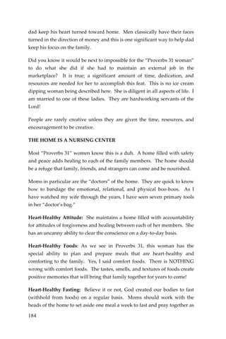 184 
dad keep his heart turned toward home. Men classically have their faces turned in the direction of money and this is one significant way to help dad keep his focus on the family. 
Did you know it would be next to impossible for the “Proverbs 31 woman” to do what she did if she had to maintain an external job in the marketplace? It is true; a significant amount of time, dedication, and resources are needed for her to accomplish this feat. This is no ice cream dipping woman being described here. She is diligent in all aspects of life. I am married to one of these ladies. They are hardworking servants of the Lord! 
People are rarely creative unless they are given the time, resources, and encouragement to be creative. 
THE HOME IS A NURSING CENTER 
Most “Proverbs 31” women know this is a duh. A home filled with safety and peace adds healing to each of the family members. The home should be a refuge that family, friends, and strangers can come and be nourished. 
Moms in particular are the “doctors” of the home. They are quick to know how to bandage the emotional, relational, and physical boo-boos. As I have watched my wife through the years, I have seen seven primary tools in her “doctor’s bag.” 
Heart-Healthy Attitude: She maintains a home filled with accountability for attitudes of forgiveness and healing between each of her members. She has an uncanny ability to clear the conscience on a day-to-day basis. 
Heart-Healthy Foods: As we see in Proverbs 31, this woman has the special ability to plan and prepare meals that are heart-healthy and comforting to the family. Yes, I said comfort foods. There is NOTHING wrong with comfort foods. The tastes, smells, and textures of foods create positive memories that will bring that family together for years to come! 
Heart-Healthy Fasting: Believe it or not, God created our bodies to fast (withhold from foods) on a regular basis. Moms should work with the heads of the home to set aside one meal a week to fast and pray together as  