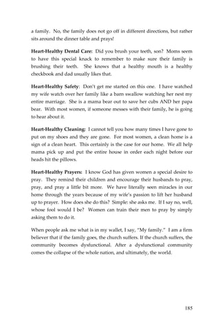 185 
a family. No, the family does not go off in different directions, but rather sits around the dinner table and prays! 
Heart-Healthy Dental Care: Did you brush your teeth, son? Moms seem to have this special knack to remember to make sure their family is brushing their teeth. She knows that a healthy mouth is a healthy checkbook and dad usually likes that. 
Heart-Healthy Safety: Don’t get me started on this one. I have watched my wife watch over her family like a barn swallow watching her nest my entire marriage. She is a mama bear out to save her cubs AND her papa bear. With most women, if someone messes with their family, he is going to hear about it. 
Heart-Healthy Cleaning: I cannot tell you how many times I have gone to put on my shoes and they are gone. For most women, a clean home is a sign of a clean heart. This certainly is the case for our home. We all help mama pick up and put the entire house in order each night before our heads hit the pillows. 
Heart-Healthy Prayers: I know God has given women a special desire to pray. They remind their children and encourage their husbands to pray, pray, and pray a little bit more. We have literally seen miracles in our home through the years because of my wife’s passion to lift her husband up to prayer. How does she do this? Simple: she asks me. If I say no, well, whose fool would I be? Women can train their men to pray by simply asking them to do it. 
When people ask me what is in my wallet, I say, “My family.” I am a firm believer that if the family goes, the church suffers. If the church suffers, the community becomes dysfunctional. After a dysfunctional community comes the collapse of the whole nation, and ultimately, the world. 
 