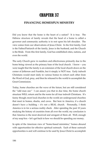 186 
CHAPTER 37 
FINANCING HOMESPUN MINISTRY 
Did you know that the home is the heart of a nation? It is true. The Hebrew structure of family reveals that the head of a home is called a governor and community authority is to rest upon his left shoulder. The view comes from our observations of Jesus Christ. In the first family, God is the Father/Patriarch of the family, Jesus is the husband, and the Church is the Bride. From this first family, God has established cities, nations, and even the world. 
The early Church grew in numbers and effectiveness primarily due to the home being viewed as the primary base of the local church. I know – you were taught that the family is an extension of the local church down on the corner of Jefferson and Franklin, but it simply is NOT true. Early indwelt Christians would meet daily in various homes to exhort each other from the Word of God, pray, and then be released to the world to accomplish the Great Commission. 
Today, home churches are the wave of the future, but are still considered the “odd man out.” I can assure you that in due time, the home church structure WILL return and be the norm for all true indwelt Christians. It’s funny though; most local churches in the world are underground churches that meet in homes, shacks, and caves. But here in America, if a church doesn’t have a building – it’s not a REAL church. Personally, I think America is in for a serious reality check. After spending the past 10 years studying the history of countries from all over the world, my conclusion is that America is the most deceived and arrogant of them all. Well, enough of my soap box – let’s get back to how we should be spending our money. 
In spite of the American view of “home-based ministries,” homes abound with opportunities for effective spiritual outreach. Each of these outreach opportunities is and will continue to be used by Jesus Christ to accomplish  