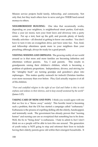188 
Mission service projects build family, fellowship, and community. Not only that, but they teach others how to serve and give THEIR hard earned moneys to others. 
NEIGHBORHOOD BUILDING: One idea that occasionally works, depending on your neighbors, is neighborhood street parties, God-style. Once a year (or more), turn your front lawn and driveway into a party center. Put up a tent, heat up the grill, and provide plenty of family friendly activities – all directed at getting to know one another. You don’t have to turn it into an evangelism drive, just have some fun. Fun, food, and fellowship oftentimes speak more to your neighbors than your preaching; although, always be ready for a good preach. 
VISITING WIDOWS AND ORPHANS: The growing reality of our world around us is that more and more families are becoming fatherless and oftentimes without parents. Yes, I said parents. This results in grandparents raising their children’s children, which is becoming a problem of epidemic proportions. Independence, divorce, and striving for the “almighty buck” are turning grandpa and grandma’s place into orphanages. This makes quality outreach for indwelt Christian families even more necessary than ever before. Plus, God actually requires it of all of His children. 
“Pure and undefiled religion in the sight of our God and Father is this: to visit orphans and widows in their distress, and to keep oneself unstained by the world” (James 1:27). 
TAKING CARE OF MOM AND POPS: I think you would agree with me that we live in a “throw away” society! This horrific trend is becoming such a problem, that the UN has started a campaign called “euthanasia.” Euthanasia is the process of expelling (killing off) the elderly, handicapped, and terminally weak. The government has already proven that “nursing homes” and nursing care are so overpriced that something has to be done. Well, the fix to “being done” is euthanasia. I hate to admit it, but I don’t think we as a people will be able to turn this one around. The generation of youth today is NOT going to stop and reformat their lives to include having their elderly parents grow old within their emergent households. It  