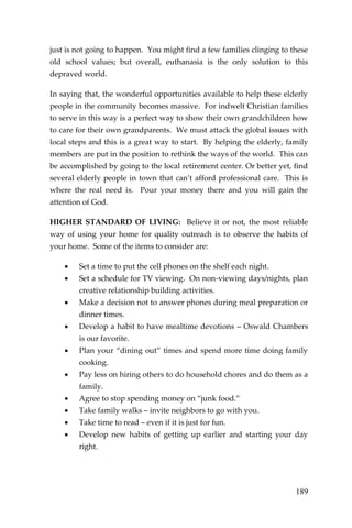 189 
just is not going to happen. You might find a few families clinging to these old school values; but overall, euthanasia is the only solution to this depraved world. 
In saying that, the wonderful opportunities available to help these elderly people in the community becomes massive. For indwelt Christian families to serve in this way is a perfect way to show their own grandchildren how to care for their own grandparents. We must attack the global issues with local steps and this is a great way to start. By helping the elderly, family members are put in the position to rethink the ways of the world. This can be accomplished by going to the local retirement center. Or better yet, find several elderly people in town that can’t afford professional care. This is where the real need is. Pour your money there and you will gain the attention of God. 
HIGHER STANDARD OF LIVING: Believe it or not, the most reliable way of using your home for quality outreach is to observe the habits of your home. Some of the items to consider are: 
 Set a time to put the cell phones on the shelf each night. 
 Set a schedule for TV viewing. On non-viewing days/nights, plan creative relationship building activities. 
 Make a decision not to answer phones during meal preparation or dinner times. 
 Develop a habit to have mealtime devotions – Oswald Chambers is our favorite. 
 Plan your “dining out” times and spend more time doing family cooking. 
 Pay less on hiring others to do household chores and do them as a family. 
 Agree to stop spending money on “junk food.” 
 Take family walks – invite neighbors to go with you. 
 Take time to read – even if it is just for fun. 
 Develop new habits of getting up earlier and starting your day right. 
 