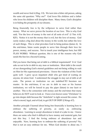 19 
wealth and never find it (Hag. 1:9). We turn into a bitter old person, asking the same old question: “Why me?” God loves His children and a father who loves his children will discipline them. Many times, God's discipline is in hiding the prosperity of our dreams. 
Being financially free is by the willpower to serve God rather than money. What we serve proves the location of our love. This is why God said, “For the love of money is the root of all sorts of evil” (1 Tim. 6:10, KJV). Notice it is not the money that is evil, but the love of money. God rarely makes a big deal about the money in the world, but rather the love of such things. This is what provokes God to being jealous (James 4). In the end-times, Satan wants people to serve him through their love for power, money, and success. Not to insult your intelligence here, but HIS PLAN WORKS. Without question, this is one of the reasons why God sends His Son for a Second Coming. 
Did you know that being out of debt is a biblical requirement? It is! God asks us not to be in debt to any man or institution. Most debt is the result of our disregarding God's eternal guidelines and not being willing to wait on Him for His supernatural provisions. I know the violation of this Truth quite well. I grew up an impatient child who got tired of waiting on anyone, let alone God. I understand the struggle to stay out of debt at all costs. The person or institution we are indebted TO becomes our master. In the end-times, if we are in debt to man or his human institutions, we will be forced to pay the piper (Satan) in one facet or another. This is the connection with money and the end-times that many believers do NOT want to look at. I have even known some "Christians" to go into deeper debt because the "Antichrist" is right around the corner. Do what is moral, legal, and of God, to get OUT OF DEBT (2 Kings 4:7). 
Another principle I learned about being free financially is learning how to embrace the suffering of poverty, as easily as, embracing abundance. Learning to accept abundance is kind of a joke to me. I know there are some who find it difficult to have money and material gain, but not this boy. I find the loving embrace of abundance fun and enjoyable. Now, learning how to embrace the suffering of poverty? No, that is not an easy embrace for me. When God decides to abase me, I  