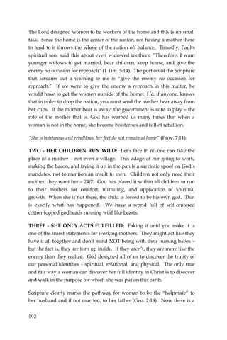 192 
The Lord designed women to be workers of the home and this is no small task. Since the home is the center of the nation, not having a mother there to tend to it throws the whole of the nation off balance. Timothy, Paul’s spiritual son, said this about even widowed mothers: “Therefore, I want younger widows to get married, bear children, keep house, and give the enemy no occasion for reproach” (1 Tim. 5:14). The portion of the Scripture that screams out a warning to me is “give the enemy no occasion for reproach.” If we were to give the enemy a reproach in this matter, he would have to get the women outside of the home. He, if anyone, knows that in order to drop the nation, you must send the mother bear away from her cubs. If the mother bear is away, the government is sure to play – the role of the mother that is. God has warned us many times that when a woman is not in the home, she become boisterous and full of rebellion. 
“She is boisterous and rebellious, her feet do not remain at home” (Prov. 7:11). 
TWO - HER CHILDREN RUN WILD: Let’s face it: no one can take the place of a mother – not even a village. This adage of her going to work, making the bacon, and frying it up in the pan is a sarcastic spoof on God’s mandates, not to mention an insult to men. Children not only need their mother, they want her – 24/7. God has placed it within all children to run to their mothers for comfort, nurturing, and application of spiritual growth. When she is not there, the child is forced to be his own god. That is exactly what has happened. We have a world full of self-centered cotton-topped godheads running wild like beasts. 
THREE - SHE ONLY ACTS FULFILLED: Faking it until you make it is one of the truest statements for working mothers. They might act like they have it all together and don’t mind NOT being with their nursing babes – but the fact is, they are torn up inside. If they aren’t, they are more like the enemy than they realize. God designed all of us to discover the trinity of our personal identities - spiritual, relational, and physical. The only true and fair way a woman can discover her full identity in Christ is to discover and walk in the purpose for which she was put on this earth. 
Scripture clearly marks the pathway for woman to be the “helpmate” to her husband and if not married, to her father (Gen. 2:18). Now there is a  