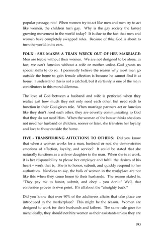193 
popular passage, not! When women try to act like men and men try to act like women, the children turn gay. Why is the gay society the fastest growing movement in the world today? It is due to the fact that men and women have completely swapped roles. Because of this, God is about to turn the world on its ears. 
FOUR - SHE MAKES A TRAIN WRECK OUT OF HER MARRIAGE: Men are feeble without their women. We are not designed to be alone; in fact, we can’t function without a wife or mother unless God grants us special skills to do so. I personally believe the reason why most men go outside the home to gain female affection is because he cannot find it at home. I understand this is not a catchall, but it certainly is one of the main contributors to this moral dilemma. 
The love of God between a husband and wife is perfected when they realize just how much they not only need each other, but need each to function in their God-given role. When marriage partners act or function like they don’t need each other, they are covertly communicating to God that they do not need Him. When the woman of the house thinks she does not need her husband or children, sooner or later, she transfers her loyalty and love to those outside the home. 
FIVE - TRANSFERRING AFFECTIONS TO OTHERS: Did you know that when a woman works for a man, husband or not, she demonstrates emotions of affection, loyalty, and service? It could be stated that she naturally functions as a wife or daughter to the man. When she is at work, it is her responsibility to please her employer and fulfill the desires of his heart – work that is. She is to honor, submit, and quickly respond to her authorities. Needless to say, the bulk of women in the workplace are not like this when they come home to their husbands. The reason stated is, “They pay me to honor, submit, and obey – you don’t.” Well, that confession proves its own point. It’s all about the “almighty buck.” 
Did you know that over 90% of the adulteress affairs that take place are introduced in the marketplace? This might be the reason. Women are designed to work for their husbands and fathers. The same rule goes for men; ideally, they should not hire women as their assistants unless they are  