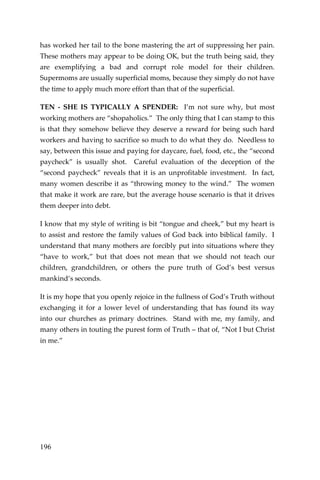 196 
has worked her tail to the bone mastering the art of suppressing her pain. These mothers may appear to be doing OK, but the truth being said, they are exemplifying a bad and corrupt role model for their children. Supermoms are usually superficial moms, because they simply do not have the time to apply much more effort than that of the superficial. 
TEN - SHE IS TYPICALLY A SPENDER: I’m not sure why, but most working mothers are “shopaholics.” The only thing that I can stamp to this is that they somehow believe they deserve a reward for being such hard workers and having to sacrifice so much to do what they do. Needless to say, between this issue and paying for daycare, fuel, food, etc., the “second paycheck” is usually shot. Careful evaluation of the deception of the “second paycheck” reveals that it is an unprofitable investment. In fact, many women describe it as “throwing money to the wind.” The women that make it work are rare, but the average house scenario is that it drives them deeper into debt. 
I know that my style of writing is bit “tongue and cheek,” but my heart is to assist and restore the family values of God back into biblical family. I understand that many mothers are forcibly put into situations where they “have to work,” but that does not mean that we should not teach our children, grandchildren, or others the pure truth of God’s best versus mankind’s seconds. 
It is my hope that you openly rejoice in the fullness of God’s Truth without exchanging it for a lower level of understanding that has found its way into our churches as primary doctrines. Stand with me, my family, and many others in touting the purest form of Truth – that of, “Not I but Christ in me.” 
 