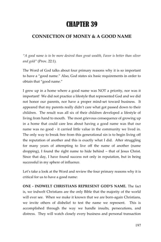 197 
CHAPTER 39 
CONNECTION OF MONEY & A GOOD NAME 
“A good name is to be more desired than great wealth, Favor is better than silver and gold” (Prov. 22:1). 
The Word of God talks about four primary reasons why it is so important to have a “good name.” Also, God states six basic requirements in order to obtain that “good name.” 
I grew up in a home where a good name was NOT a priority, nor was it important! We did not practice a lifestyle that represented God and we did not honor our parents, nor have a proper mind-set toward business. It appeared that my parents really didn’t care what got passed down to their children. The result was all six of their children developed a lifestyle of living from hand to mouth. The most grievous consequence of growing up in a home that could care less about having a good name was that our name was no good - it carried little value in the community we lived in. The only way to break free from this generational sin is to begin living off the reputation of another and this is exactly what I did. After struggling for many years of attempting to live off the name of another (name dropping), I found the right name to hide behind – that of Jesus Christ. Since that day, I have found success not only in reputation, but in being successful in my sphere of influence. 
Let’s take a look at the Word and review the four primary reasons why it is critical for us to have a good name: 
ONE - INDWELT CHRISTIANS REPRESENT GOD’S NAME. The fact is, we indwelt Christians are the only Bible that the majority of the world will ever see. When we make it known that we are born-again Christians, we invite others of disbelief to test the name we represent. This is accomplished through the way we handle insults, persecutions, and distress. They will watch closely every business and personal transaction  