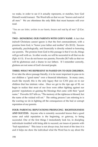 198 
we make, in order to see if it actually represents, or matches, how God Himself would transact. The Word tells us that we are “known and read of all men.” We are oftentimes the only Bible that most humans will ever read. 
“You are our letter, written in our hearts, known and read by all men” (2 Cor. 3:2). 
TWO - HONORING OUR PARENTS WITH GOD’S NAME: A fact that indwelt Christians cannot ignore is that the first commandment, with a promise from God, is “honor your father and mother” (Ex 20:12). Success spiritually, psychologically, and financially is directly related to honoring our parents. The promise from God in this passage is that if we do, things will go well with us. In other words, we will be successful in all that we do (Eph. 6:1-3). If we do not honor our parents, Proverbs 28:7 tells us that we will be gluttonous and a shame to our fathers. If I remember correctly, gluttons are not some of God’s favored people. 
THREE: WHAT WE REPRESENT IS PASSED ON TO OUR CHILDREN. If we take the above passage literally, it is far more important to pass on to our children a “good name” over a financial inheritance. In many cases, much like myself, this is the only legacy that we CAN pass on to our children that has intrinsic value. Once we get to the ripe age of 50, we begin to realize that most of our lives were either fighting against our parents’ reputations or gaining the blessings that came with their “good name.” Proverbs 10:7 tells us, “The memory of the righteous is blessed, but the name of the wicked will rot.” The rotting process I am referring to is the warring we do in fighting off the consequences of the bad or corrupt reputation of our parents. 
FOUR: PARENTAL REPUTATIONS PRODUCING RIGHTEOUSNESS AND SUCCESS. Anyone who is remotely successful knows that a good name and solid reputation is the beginning, or gateway, to being successful. One of the first things I immediately look for, in discipling individuals troubled with being able to succeed, are issues of parents with “bad reputations.” This issue is not always true, but most of the time it is and it helps me show the individual what the Word has to say about the  