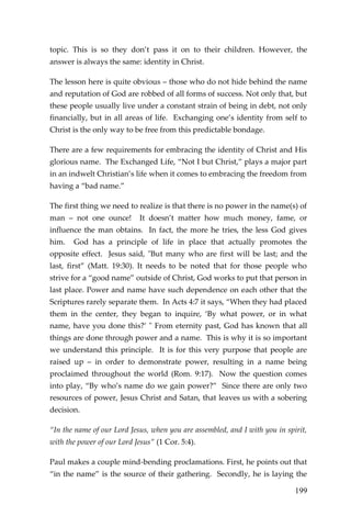 199 
topic. This is so they don’t pass it on to their children. However, the answer is always the same: identity in Christ. 
The lesson here is quite obvious – those who do not hide behind the name and reputation of God are robbed of all forms of success. Not only that, but these people usually live under a constant strain of being in debt, not only financially, but in all areas of life. Exchanging one’s identity from self to Christ is the only way to be free from this predictable bondage. 
There are a few requirements for embracing the identity of Christ and His glorious name. The Exchanged Life, “Not I but Christ,” plays a major part in an indwelt Christian’s life when it comes to embracing the freedom from having a “bad name.” 
The first thing we need to realize is that there is no power in the name(s) of man – not one ounce! It doesn’t matter how much money, fame, or influence the man obtains. In fact, the more he tries, the less God gives him. God has a principle of life in place that actually promotes the opposite effect. Jesus said, "But many who are first will be last; and the last, first” (Matt. 19:30). It needs to be noted that for those people who strive for a “good name” outside of Christ, God works to put that person in last place. Power and name have such dependence on each other that the Scriptures rarely separate them. In Acts 4:7 it says, “When they had placed them in the center, they began to inquire, ‘By what power, or in what name, have you done this?’ " From eternity past, God has known that all things are done through power and a name. This is why it is so important we understand this principle. It is for this very purpose that people are raised up – in order to demonstrate power, resulting in a name being proclaimed throughout the world (Rom. 9:17). Now the question comes into play, “By who’s name do we gain power?” Since there are only two resources of power, Jesus Christ and Satan, that leaves us with a sobering decision. 
“In the name of our Lord Jesus, when you are assembled, and I with you in spirit, with the power of our Lord Jesus” (1 Cor. 5:4). 
Paul makes a couple mind-bending proclamations. First, he points out that “in the name” is the source of their gathering. Secondly, he is laying the  