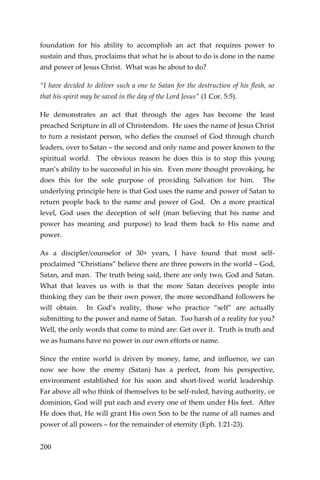 200 
foundation for his ability to accomplish an act that requires power to sustain and thus, proclaims that what he is about to do is done in the name and power of Jesus Christ. What was he about to do? 
“I have decided to deliver such a one to Satan for the destruction of his flesh, so that his spirit may be saved in the day of the Lord Jesus” (1 Cor. 5:5). 
He demonstrates an act that through the ages has become the least preached Scripture in all of Christendom. He uses the name of Jesus Christ to turn a resistant person, who defies the counsel of God through church leaders, over to Satan – the second and only name and power known to the spiritual world. The obvious reason he does this is to stop this young man’s ability to be successful in his sin. Even more thought provoking, he does this for the sole purpose of providing Salvation for him. The underlying principle here is that God uses the name and power of Satan to return people back to the name and power of God. On a more practical level, God uses the deception of self (man believing that his name and power has meaning and purpose) to lead them back to His name and power. 
As a discipler/counselor of 30+ years, I have found that most self- proclaimed “Christians” believe there are three powers in the world – God, Satan, and man. The truth being said, there are only two, God and Satan. What that leaves us with is that the more Satan deceives people into thinking they can be their own power, the more secondhand followers he will obtain. In God’s reality, those who practice “self” are actually submitting to the power and name of Satan. Too harsh of a reality for you? Well, the only words that come to mind are: Get over it. Truth is truth and we as humans have no power in our own efforts or name. 
Since the entire world is driven by money, fame, and influence, we can now see how the enemy (Satan) has a perfect, from his perspective, environment established for his soon and short-lived world leadership. Far above all who think of themselves to be self-ruled, having authority, or dominion, God will put each and every one of them under His feet. After He does that, He will grant His own Son to be the name of all names and power of all powers – for the remainder of eternity (Eph. 1:21-23).  