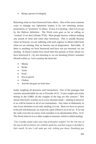 203 
 Being a person of integrity 
Returning what we have borrowed from others. One of the most common ways to damage our reputation (name) is by not returning money, possessions, or “promises” to others. In fact, it is stealing – that is if you go by the Hebrew definition. The Word even goes as far as calling us “wicked” if we don’t (Psalm 37:21). Most people borrow without making any record of what and when they borrowed. This is usually because when we borrow, we are suffering with such urgency to obtain relief from what we are missing, that we borrow out of desperation. Bad habit. If there is anything we have borrowed and have not yet returned, we are stealing. It doesn’t matter how much time has passed, or from whom we have borrowed it – by not returning it, we are breaking Christ’s mandate (Word) within us. Let’s examine the short list: 
 Money 
 Books 
 Tools 
 Food 
 Pen or pencil 
 Clothes 
 And the list goes on from here 
Justly weighing all decisions and transactions. One of the passages that remains uncomfortable for me is Proverbs 16:11, “A just weight and scales belong to the LORD; all the weights of the bag are His concern.” This means that God’s watches us in every decision made – seeking to discover if we will be honest in all of our transactions. Any form of dishonesty in one of our decisions is not only stealing, it is sin. Since we have no power to be just and balanced, we must rely upon Christ in us to do so. If we tip the scale even but an ounce, God considers it an abomination (Prov. 11:1). The Word refers to it as a false weight or measure, which is called stealing. 
"Can I justify wicked scales and a bag of deceptive weights? For the rich men of the city are full of violence, her residents speak lies, and their tongue is deceitful in their mouth. So also I will make you sick, striking you down, Desolating you  