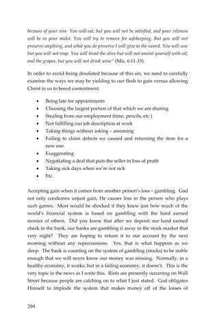 204 
because of your sins. You will eat, but you will not be satisfied, and your vileness will be in your midst. You will try to remove for safekeeping, But you will not preserve anything, and what you do preserve I will give to the sword. You will sow but you will not reap. You will tread the olive but will not anoint yourself with oil; and the grapes, but you will not drink wine” (Mic. 6:11-15). 
In order to avoid being desolated because of this sin, we need to carefully examine the ways we may be yielding to our flesh to gain versus allowing Christ in us to breed contentment. 
 Being late for appointments 
 Choosing the largest portion of that which we are sharing 
 Stealing from our employment (time, pencils, etc.) 
 Not fulfilling our job description at work 
 Taking things without asking – assuming 
 Failing to claim defects we caused and returning the item for a new one 
 Exaggerating 
 Negotiating a deal that puts the seller in loss of profit 
 Taking sick days when we’re not sick 
 Etc. 
Accepting gain when it comes from another person’s loss – gambling. God not only condemns unjust gain, He causes loss in the person who plays such games. Most would be shocked if they knew just how much of the world’s financial system is based on gambling with the hard earned monies of others. Did you know that after we deposit our hard earned check in the bank, our banks are gambling it away in the stock market that very night? They are hoping to return it to our account by the next morning without any repercussions. Yes, that is what happens as we sleep. The bank is counting on the system of gambling (stocks) to be stable enough that we will never know our money was missing. Normally, in a healthy economy, it works; but in a failing economy, it doesn’t. This is the very topic in the news as I write this. Riots are presently occurring on Wall Street because people are catching on to what I just stated. God obligates Himself to implode the system that makes money off of the losses of  
