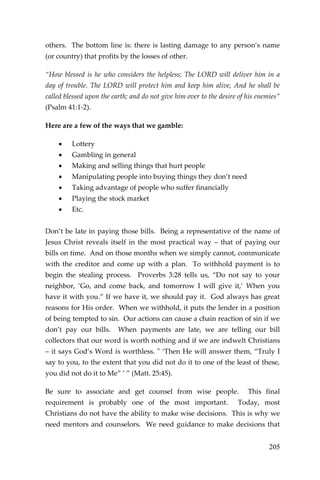 205 
others. The bottom line is: there is lasting damage to any person’s name (or country) that profits by the losses of other. 
“How blessed is he who considers the helpless; The LORD will deliver him in a day of trouble. The LORD will protect him and keep him alive, And he shall be called blessed upon the earth; and do not give him over to the desire of his enemies” (Psalm 41:1-2). 
Here are a few of the ways that we gamble: 
 Lottery 
 Gambling in general 
 Making and selling things that hurt people 
 Manipulating people into buying things they don’t need 
 Taking advantage of people who suffer financially 
 Playing the stock market 
 Etc. 
Don’t be late in paying those bills. Being a representative of the name of Jesus Christ reveals itself in the most practical way – that of paying our bills on time. And on those months when we simply cannot, communicate with the creditor and come up with a plan. To withhold payment is to begin the stealing process. Proverbs 3:28 tells us, “Do not say to your neighbor, ‘Go, and come back, and tomorrow I will give it,’ When you have it with you.” If we have it, we should pay it. God always has great reasons for His order. When we withhold, it puts the lender in a position of being tempted to sin. Our actions can cause a chain reaction of sin if we don’t pay our bills. When payments are late, we are telling our bill collectors that our word is worth nothing and if we are indwelt Christians – it says God’s Word is worthless. " ‘Then He will answer them, “Truly I say to you, to the extent that you did not do it to one of the least of these, you did not do it to Me” ’ ” (Matt. 25:45). 
Be sure to associate and get counsel from wise people. This final requirement is probably one of the most important. Today, most Christians do not have the ability to make wise decisions. This is why we need mentors and counselors. We need guidance to make decisions that  